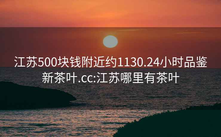 江蘇500塊錢附近約1130.24小時(shí)品鑒新茶葉.cc:江蘇哪里有茶葉