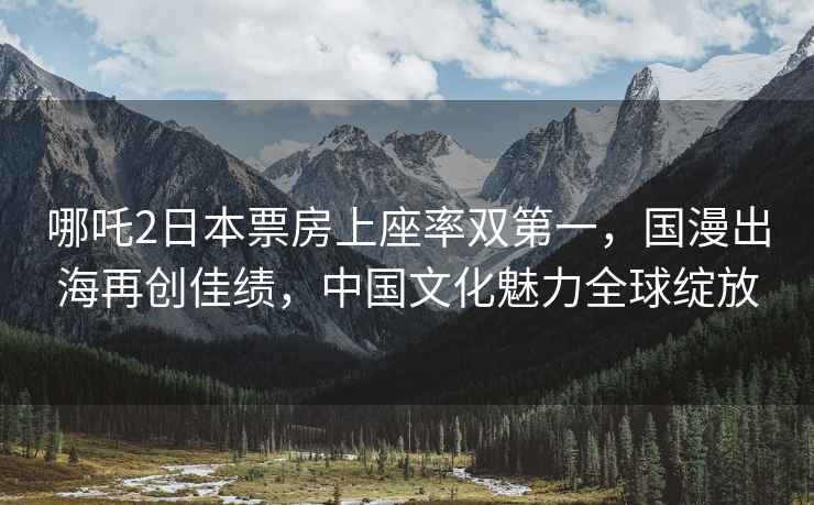哪吒2日本票房上座率雙第一，國漫出海再創佳績，中國文化魅力全球綻放