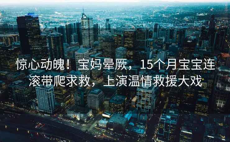 驚心動(dòng)魄！寶媽暈厥，15個(gè)月寶寶連滾帶爬求救，上演溫情救援大戲