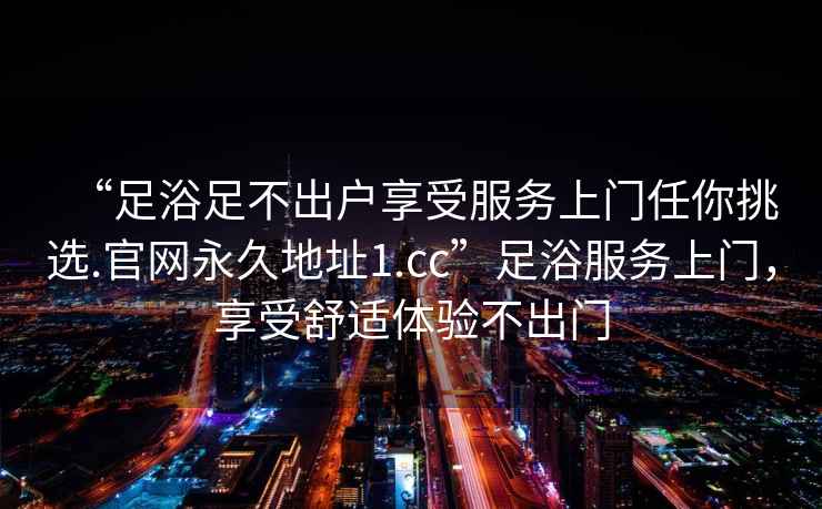 “足浴足不出戶享受服務上門任你挑選.官網永久地址1.cc”足浴服務上門，享受舒適體驗不出門