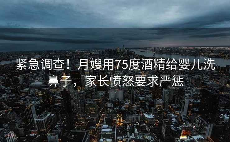 緊急調(diào)查！月嫂用75度酒精給嬰兒洗鼻子，家長憤怒要求嚴懲