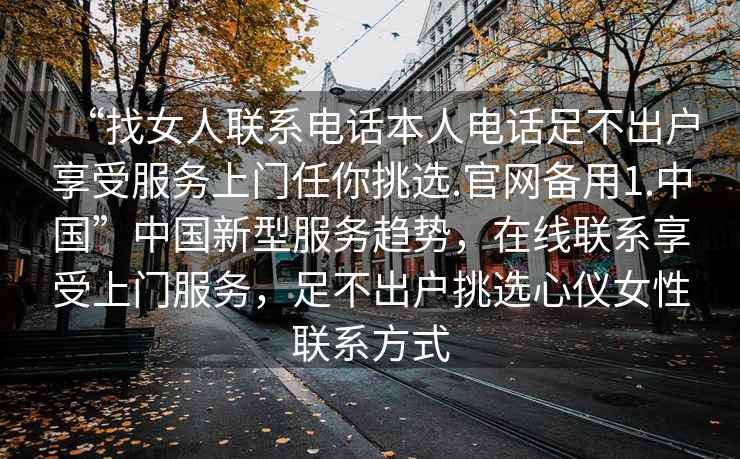 “找女人聯(lián)系電話本人電話足不出戶享受服務(wù)上門任你挑選.官網(wǎng)備用1.中國”中國新型服務(wù)趨勢，在線聯(lián)系享受上門服務(wù)，足不出戶挑選心儀女性聯(lián)系方式