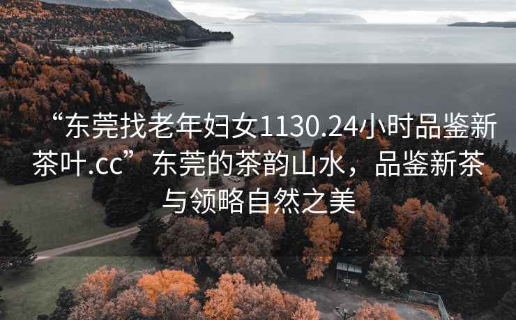 “東莞找老年婦女1130.24小時品鑒新茶葉.cc”東莞的茶韻山水，品鑒新茶與領略自然之美