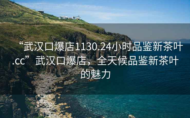 “武漢口爆店1130.24小時品鑒新茶葉.cc”武漢口爆店，全天候品鑒新茶葉的魅力