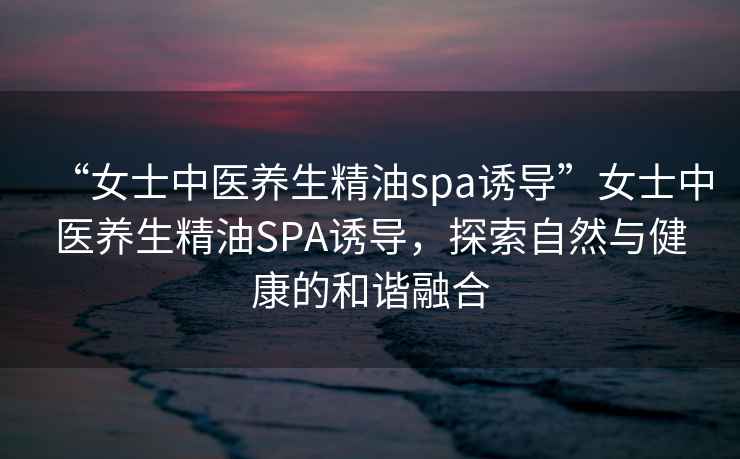 “女士中醫(yī)養(yǎng)生精油spa誘導”女士中醫(yī)養(yǎng)生精油SPA誘導，探索自然與健康的和諧融合