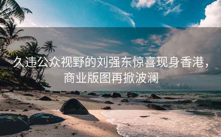 久違公眾視野的劉強東驚喜現身香港，商業版圖再掀波瀾