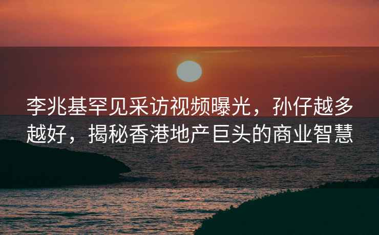 李兆基罕見采訪視頻曝光，孫仔越多越好，揭秘香港地產(chǎn)巨頭的商業(yè)智慧