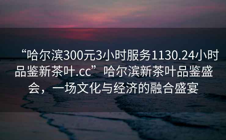 “哈爾濱300元3小時服務1130.24小時品鑒新茶葉.cc”哈爾濱新茶葉品鑒盛會，一場文化與經濟的融合盛宴