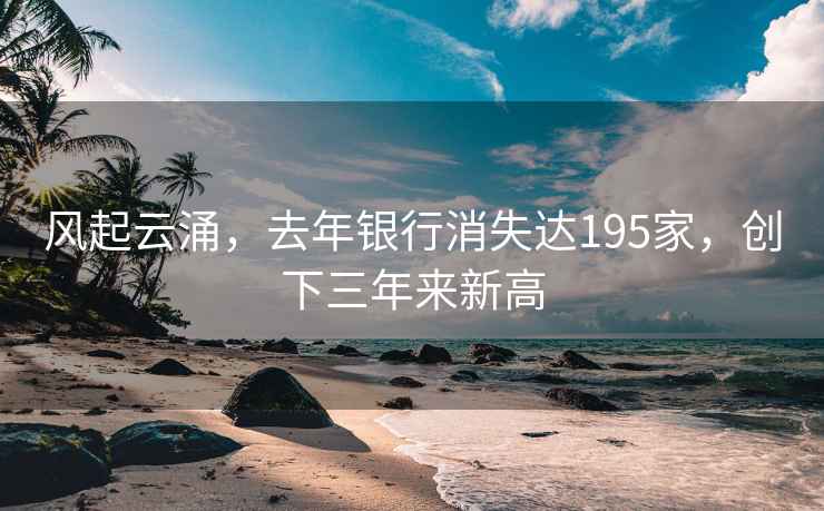 風起云涌，去年銀行消失達195家，創下三年來新高