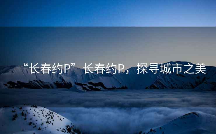 “長春約P”長春約P，探尋城市之美