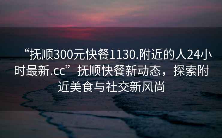“撫順300元快餐1130.附近的人24小時(shí)最新.cc”撫順快餐新動(dòng)態(tài)，探索附近美食與社交新風(fēng)尚