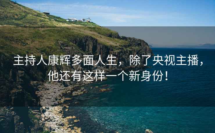 主持人康輝多面人生，除了央視主播，他還有這樣一個新身份！