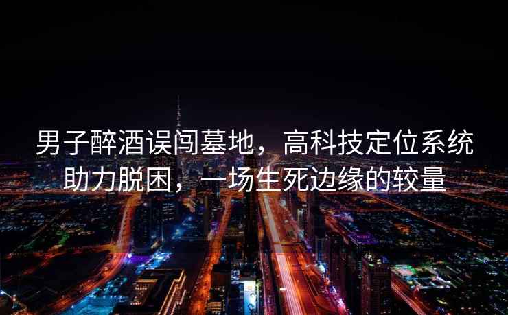 男子醉酒誤闖墓地，高科技定位系統助力脫困，一場生死邊緣的較量