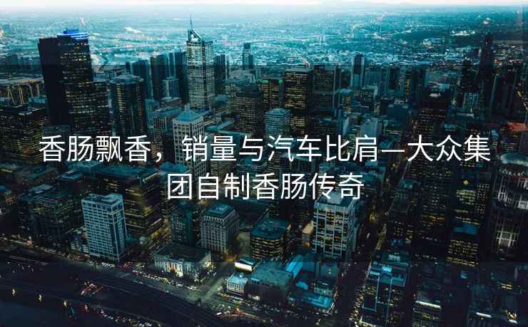 香腸飄香，銷量與汽車比肩—大眾集團(tuán)自制香腸傳奇