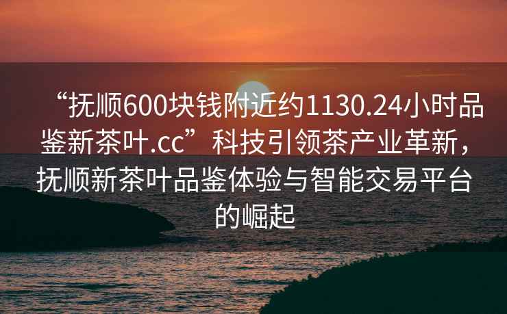 “撫順600塊錢附近約1130.24小時品鑒新茶葉.cc”科技引領茶產業革新，撫順新茶葉品鑒體驗與智能交易平臺的崛起