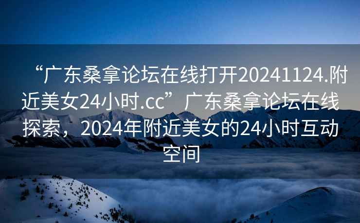 “廣東桑拿論壇在線打開(kāi)20241124.附近美女24小時(shí).cc”廣東桑拿論壇在線探索，2024年附近美女的24小時(shí)互動(dòng)空間