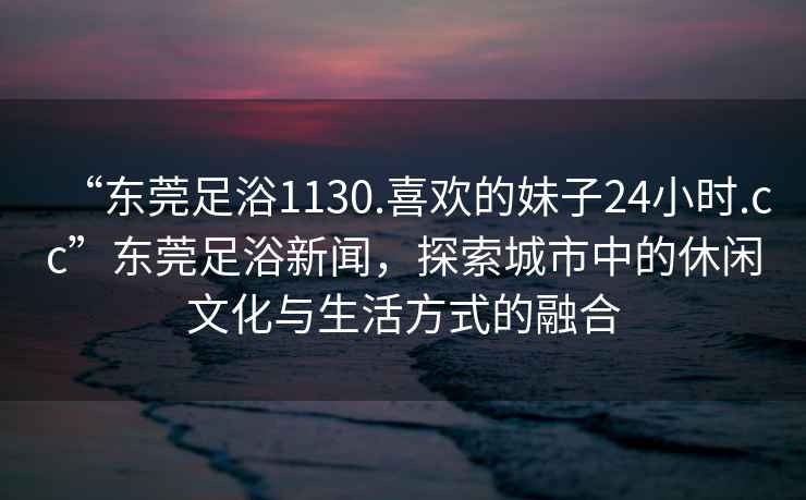 “東莞足浴1130.喜歡的妹子24小時(shí).cc”東莞足浴新聞，探索城市中的休閑文化與生活方式的融合