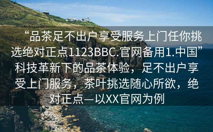 “品茶足不出戶享受服務(wù)上門任你挑選絕對正點1123BBC.官網(wǎng)備用1.中國”科技革新下的品茶體驗，足不出戶享受上門服務(wù)，茶葉挑選隨心所欲，絕對正點—以XX官網(wǎng)為例