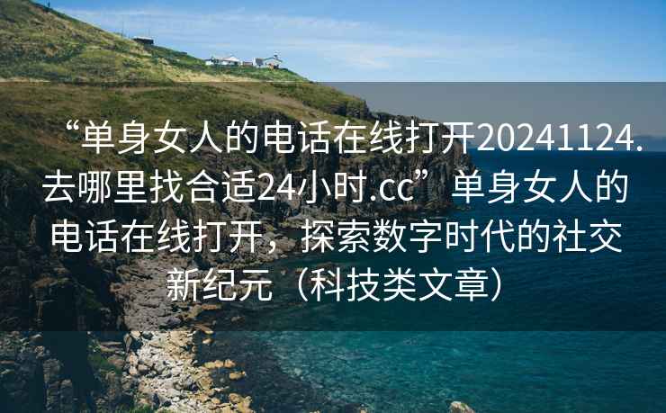 “單身女人的電話在線打開20241124.去哪里找合適24小時.cc”單身女人的電話在線打開，探索數字時代的社交新紀元（科技類文章）