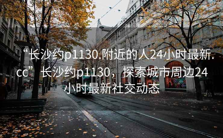 “長沙約p1130.附近的人24小時最新.cc”長沙約p1130，探索城市周邊24小時最新社交動態