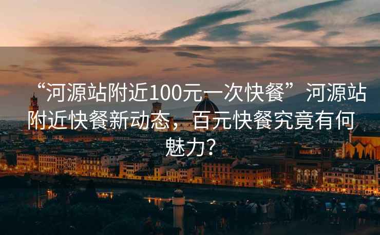 “河源站附近100元一次快餐”河源站附近快餐新動態，百元快餐究竟有何魅力？