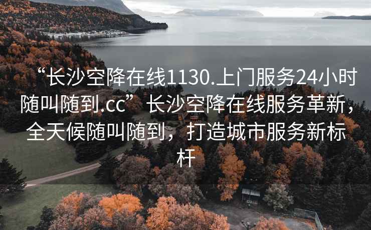 “長沙空降在線1130.上門服務24小時隨叫隨到.cc”長沙空降在線服務革新，全天候隨叫隨到，打造城市服務新標桿