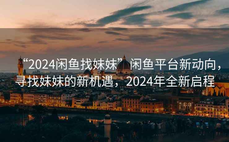 “2024閑魚(yú)找妹妹”閑魚(yú)平臺(tái)新動(dòng)向，尋找妹妹的新機(jī)遇，2024年全新啟程