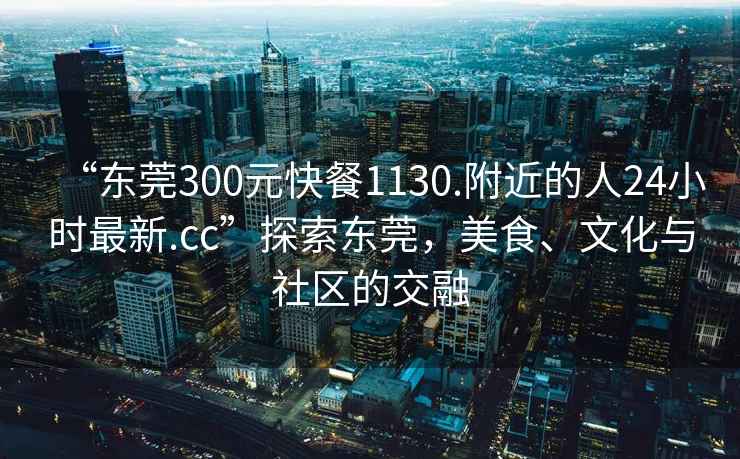 “東莞300元快餐1130.附近的人24小時最新.cc”探索東莞，美食、文化與社區的交融