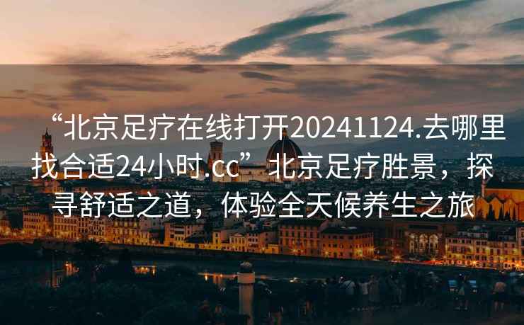 “北京足療在線打開20241124.去哪里找合適24小時.cc”北京足療勝景，探尋舒適之道，體驗全天候養生之旅