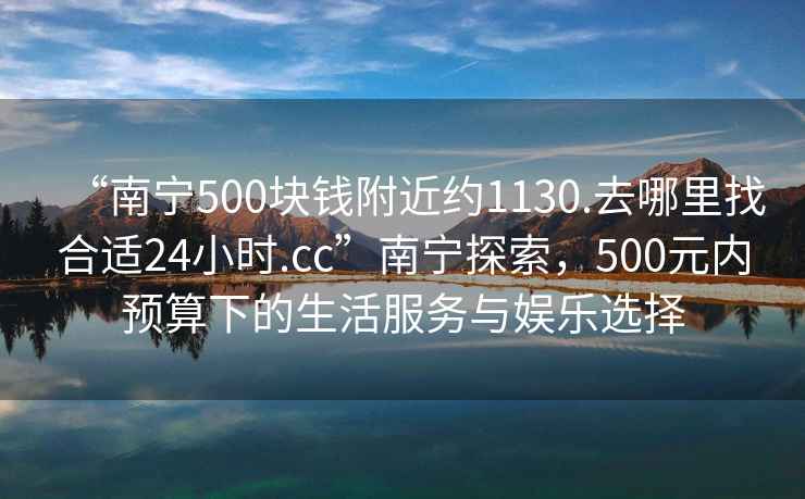“南寧500塊錢附近約1130.去哪里找合適24小時.cc”南寧探索，500元內預算下的生活服務與娛樂選擇