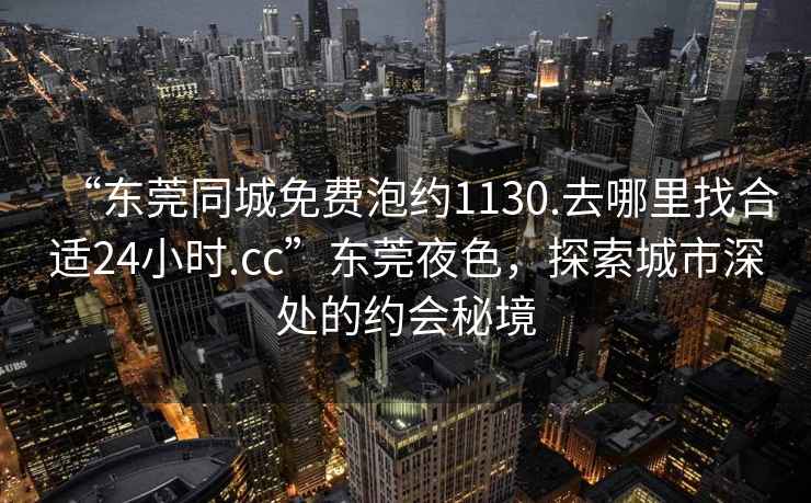 “東莞同城免費泡約1130.去哪里找合適24小時.cc”東莞夜色，探索城市深處的約會秘境
