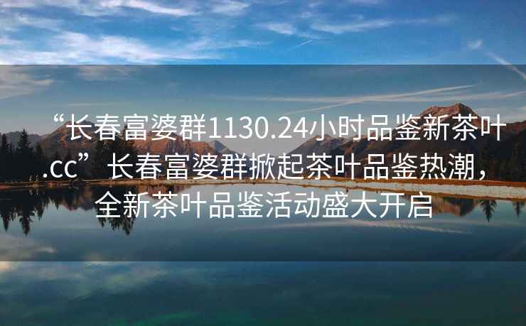 “長春富婆群1130.24小時品鑒新茶葉.cc”長春富婆群掀起茶葉品鑒熱潮，全新茶葉品鑒活動盛大開啟