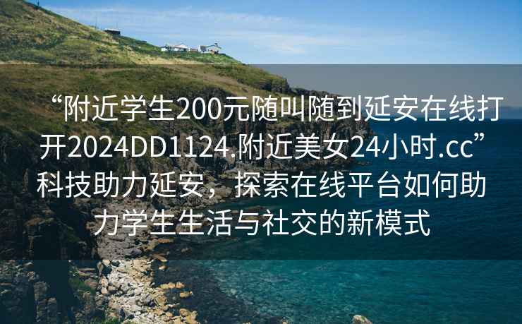 “附近學(xué)生200元隨叫隨到延安在線(xiàn)打開(kāi)2024DD1124.附近美女24小時(shí).cc”科技助力延安，探索在線(xiàn)平臺(tái)如何助力學(xué)生生活與社交的新模式