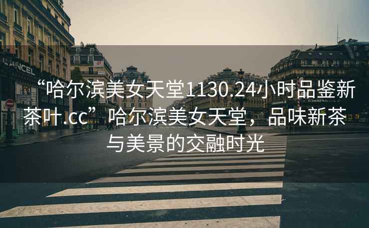 “哈爾濱美女天堂1130.24小時品鑒新茶葉.cc”哈爾濱美女天堂，品味新茶與美景的交融時光