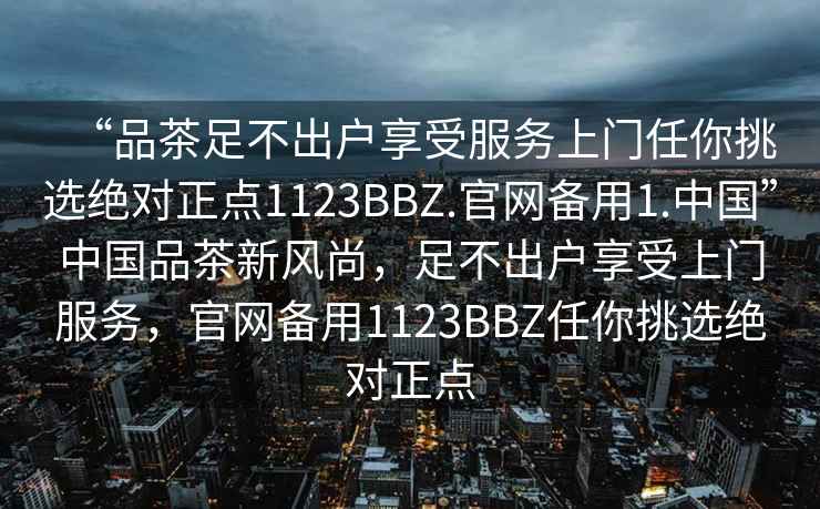 “品茶足不出戶享受服務上門任你挑選絕對正點1123BBZ.官網(wǎng)備用1.中國”中國品茶新風尚，足不出戶享受上門服務，官網(wǎng)備用1123BBZ任你挑選絕對正點