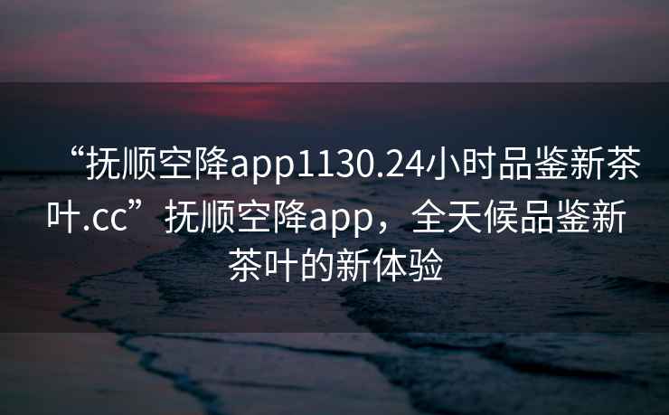 “撫順空降app1130.24小時品鑒新茶葉.cc”撫順空降app，全天候品鑒新茶葉的新體驗