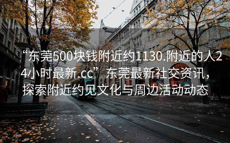 “東莞500塊錢附近約1130.附近的人24小時最新.cc”東莞最新社交資訊，探索附近約見文化與周邊活動動態