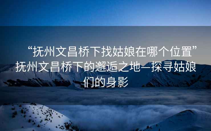 “撫州文昌橋下找姑娘在哪個位置”撫州文昌橋下的邂逅之地—探尋姑娘們的身影