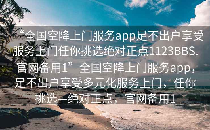 “全國空降上門服務app足不出戶享受服務上門任你挑選絕對正點1123BBS.官網(wǎng)備用1”全國空降上門服務app，足不出戶享受多元化服務上門，任你挑選—絕對正點，官網(wǎng)備用1