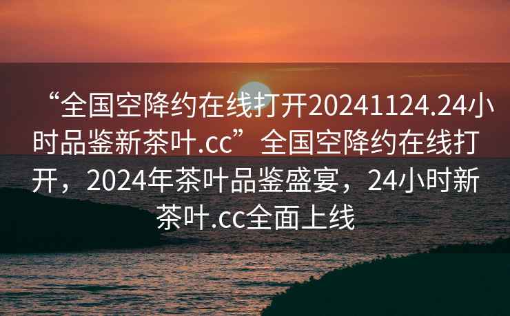 “全國空降約在線打開20241124.24小時品鑒新茶葉.cc”全國空降約在線打開，2024年茶葉品鑒盛宴，24小時新茶葉.cc全面上線