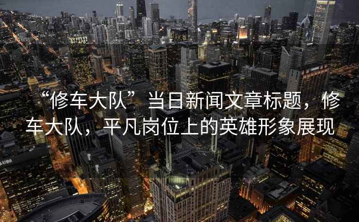 “修車(chē)大隊(duì)”當(dāng)日新聞文章標(biāo)題，修車(chē)大隊(duì)，平凡崗位上的英雄形象展現(xiàn)