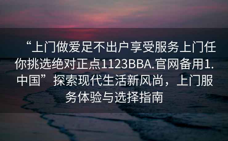 “上門做愛足不出戶享受服務上門任你挑選絕對正點1123BBA.官網備用1.中國”探索現代生活新風尚，上門服務體驗與選擇指南