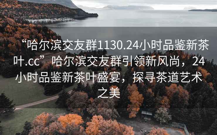 “哈爾濱交友群1130.24小時品鑒新茶葉.cc”哈爾濱交友群引領新風尚，24小時品鑒新茶葉盛宴，探尋茶道藝術之美