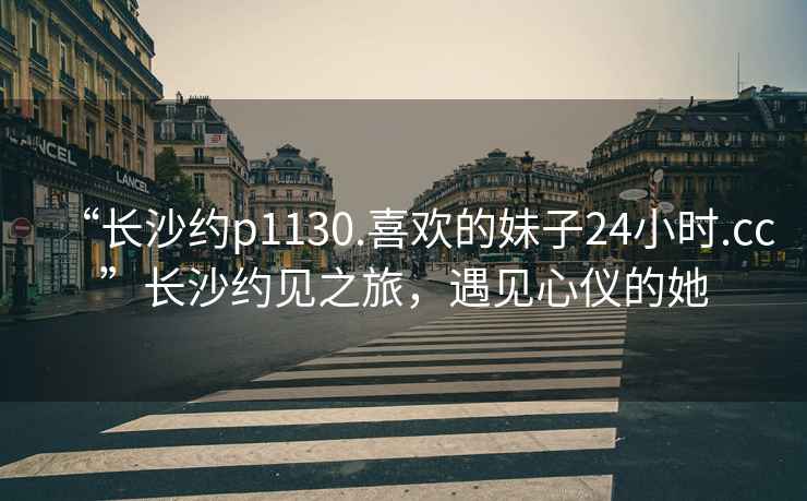 “長沙約p1130.喜歡的妹子24小時.cc”長沙約見之旅，遇見心儀的她