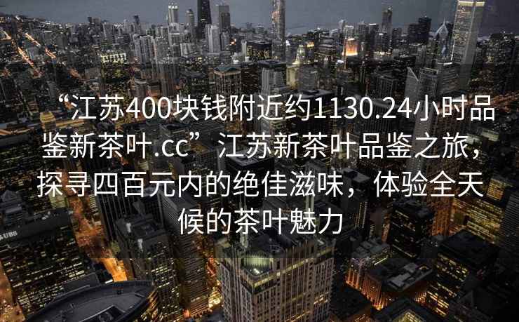 “江蘇400塊錢附近約1130.24小時(shí)品鑒新茶葉.cc”江蘇新茶葉品鑒之旅，探尋四百元內(nèi)的絕佳滋味，體驗(yàn)全天候的茶葉魅力