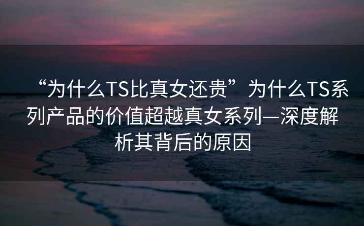 “為什么TS比真女還貴”為什么TS系列產品的價值超越真女系列—深度解析其背后的原因