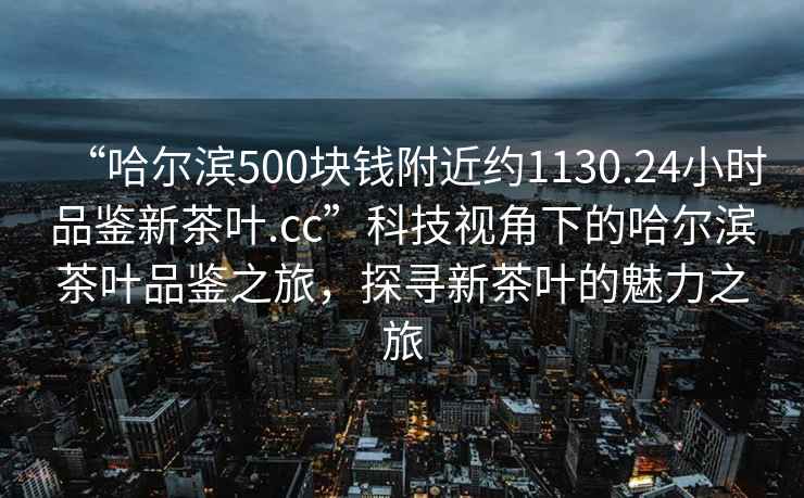 “哈爾濱500塊錢附近約1130.24小時品鑒新茶葉.cc”科技視角下的哈爾濱茶葉品鑒之旅，探尋新茶葉的魅力之旅
