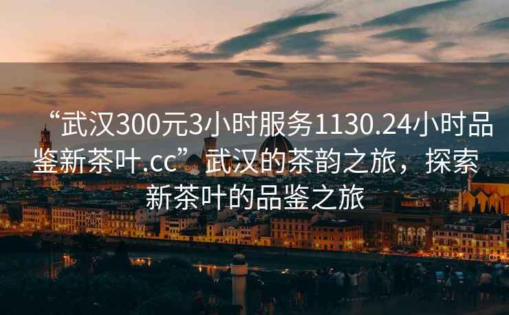 “武漢300元3小時服務1130.24小時品鑒新茶葉.cc”武漢的茶韻之旅，探索新茶葉的品鑒之旅