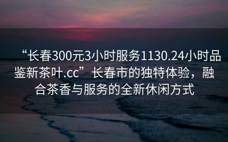 “長春300元3小時服務1130.24小時品鑒新茶葉.cc”長春市的獨特體驗，融合茶香與服務的全新休閑方式