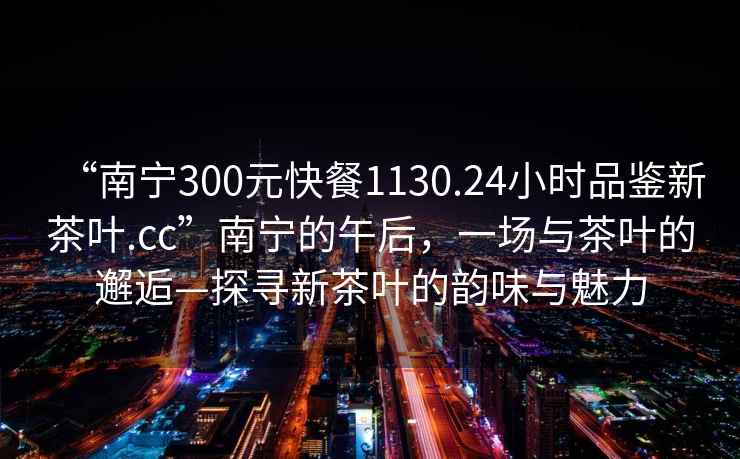 “南寧300元快餐1130.24小時品鑒新茶葉.cc”南寧的午后，一場與茶葉的邂逅—探尋新茶葉的韻味與魅力